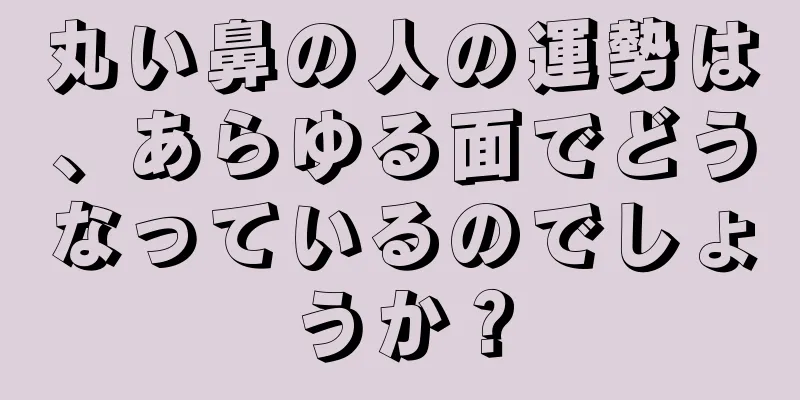 丸い鼻の人の運勢は、あらゆる面でどうなっているのでしょうか？