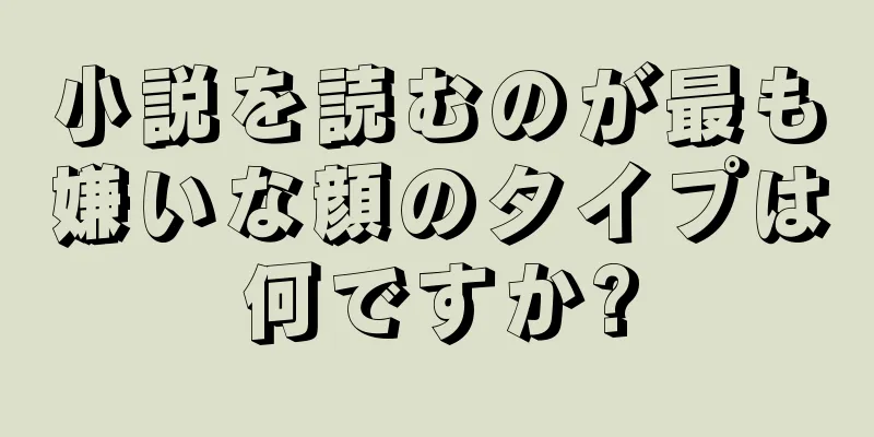 小説を読むのが最も嫌いな顔のタイプは何ですか?