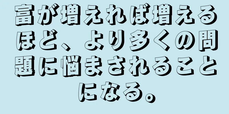 富が増えれば増えるほど、より多くの問題に悩まされることになる。