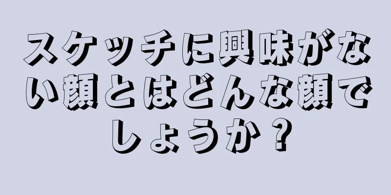 スケッチに興味がない顔とはどんな顔でしょうか？