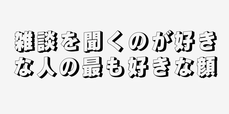 雑談を聞くのが好きな人の最も好きな顔