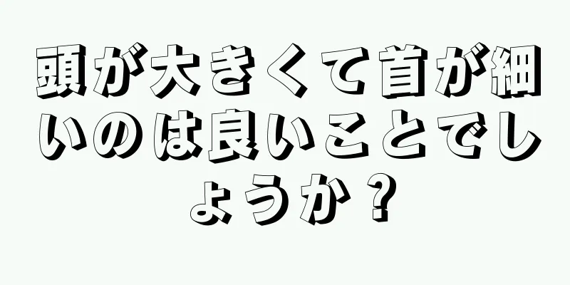 頭が大きくて首が細いのは良いことでしょうか？