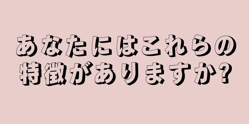 あなたにはこれらの特徴がありますか?