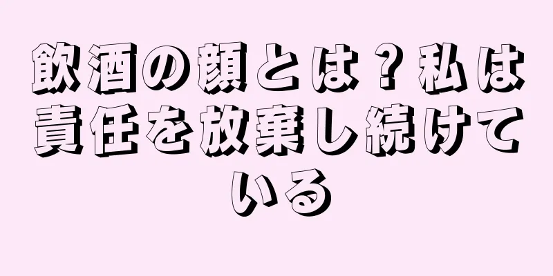 飲酒の顔とは？私は責任を放棄し続けている