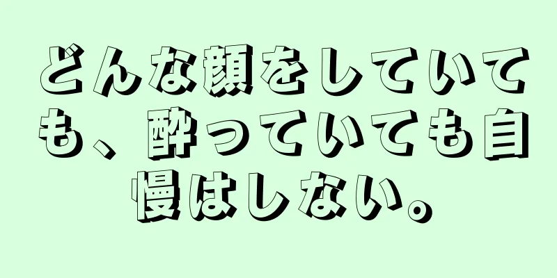 どんな顔をしていても、酔っていても自慢はしない。