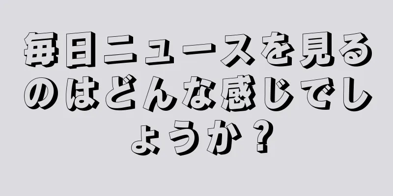 毎日ニュースを見るのはどんな感じでしょうか？