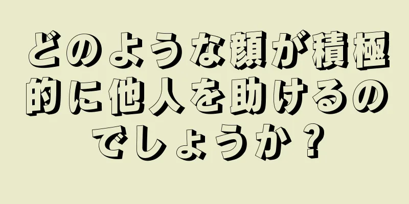 どのような顔が積極的に他人を助けるのでしょうか？