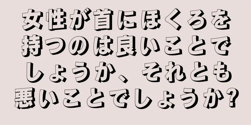 女性が首にほくろを持つのは良いことでしょうか、それとも悪いことでしょうか?