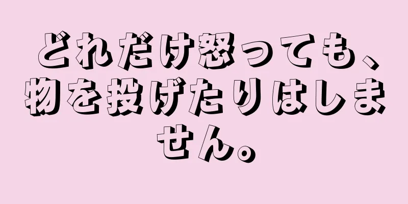 どれだけ怒っても、物を投げたりはしません。