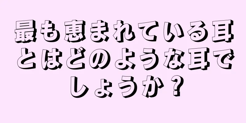 最も恵まれている耳とはどのような耳でしょうか？