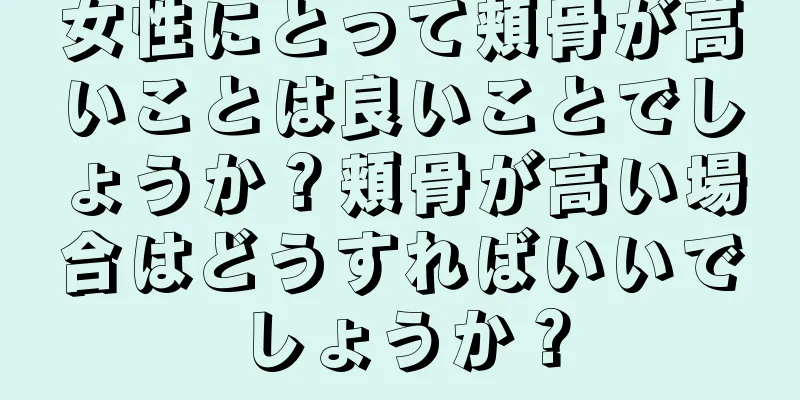 女性にとって頬骨が高いことは良いことでしょうか？頬骨が高い場合はどうすればいいでしょうか？