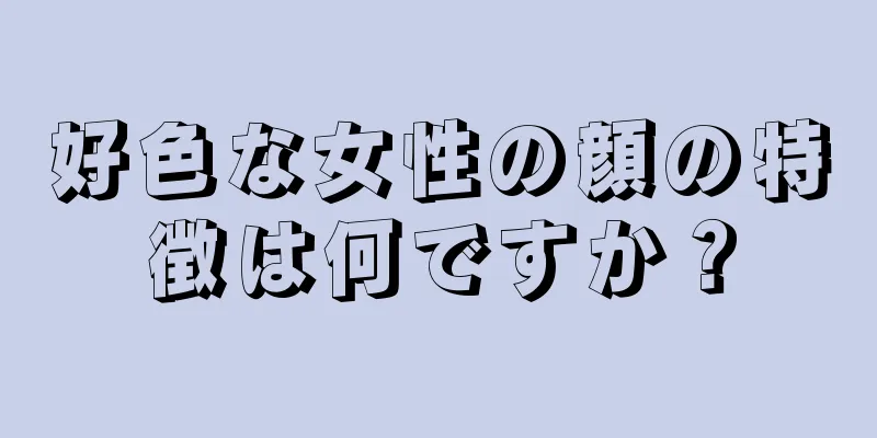 好色な女性の顔の特徴は何ですか？