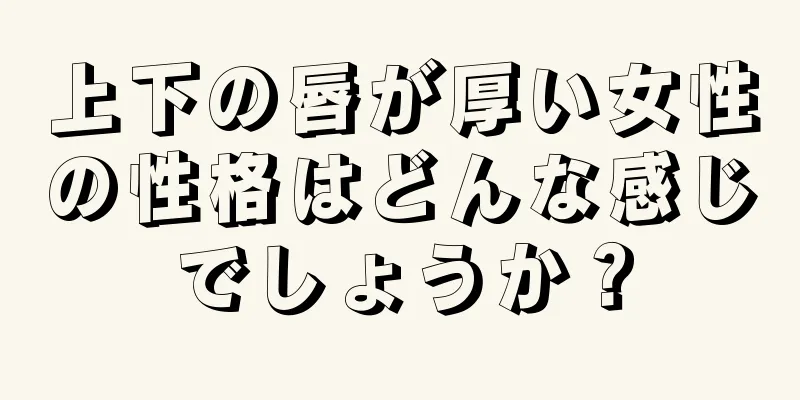 上下の唇が厚い女性の性格はどんな感じでしょうか？