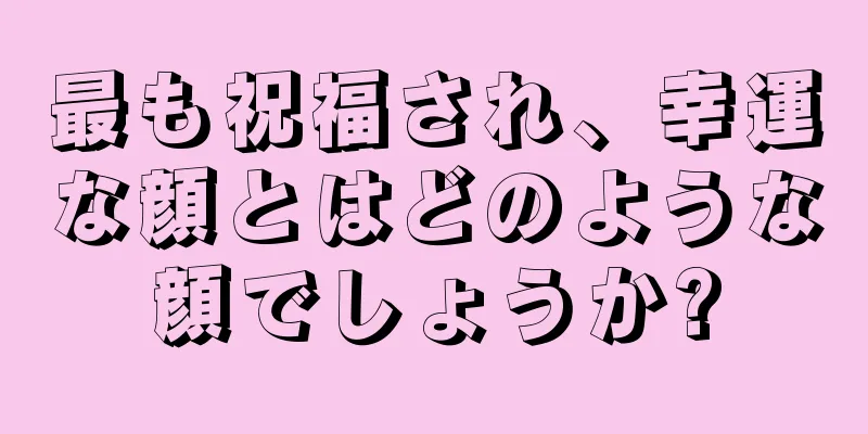 最も祝福され、幸運な顔とはどのような顔でしょうか?