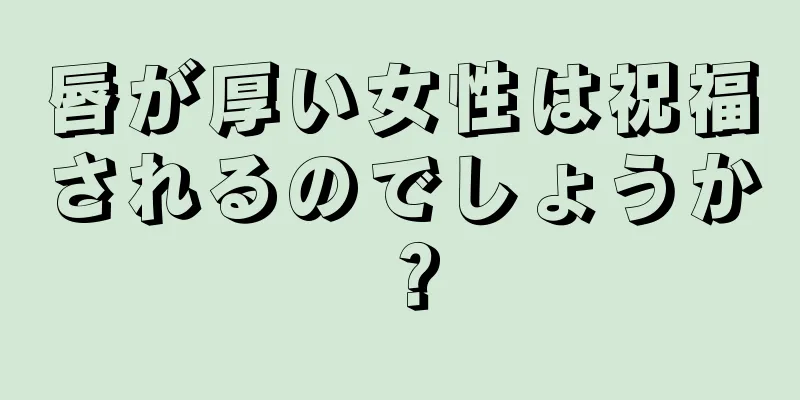 唇が厚い女性は祝福されるのでしょうか？