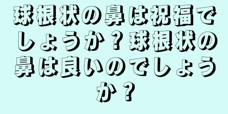 球根状の鼻は祝福でしょうか？球根状の鼻は良いのでしょうか？