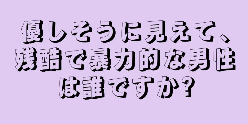 優しそうに見えて、残酷で暴力的な男性は誰ですか?