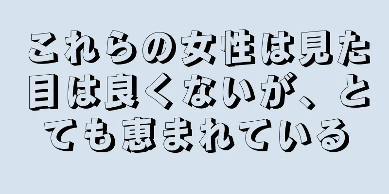 これらの女性は見た目は良くないが、とても恵まれている