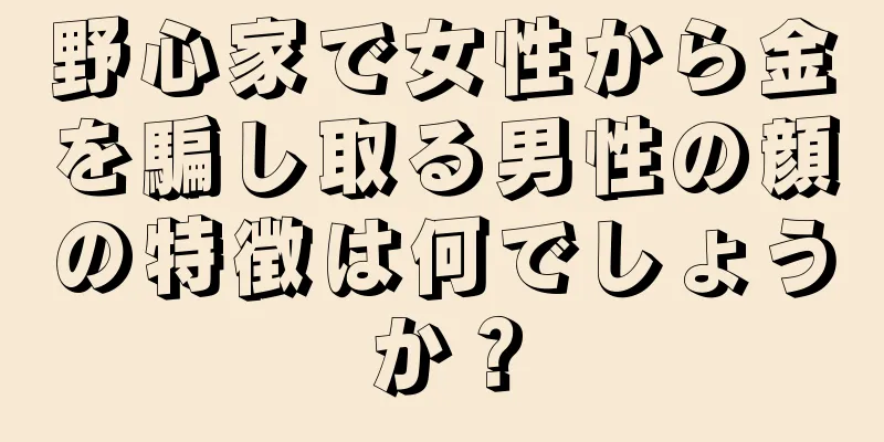 野心家で女性から金を騙し取る男性の顔の特徴は何でしょうか？