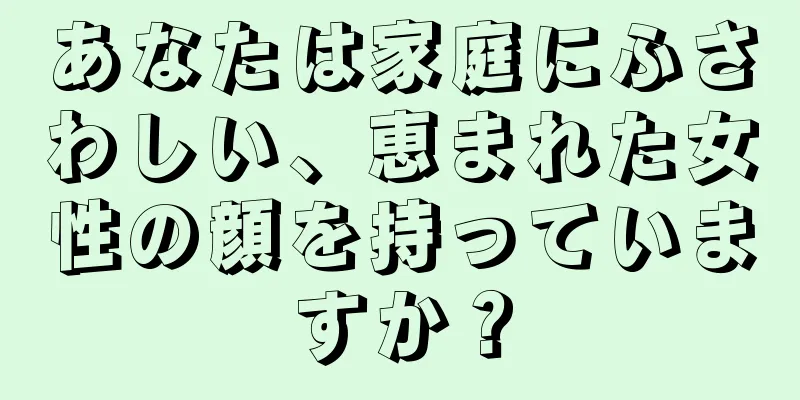 あなたは家庭にふさわしい、恵まれた女性の顔を持っていますか？