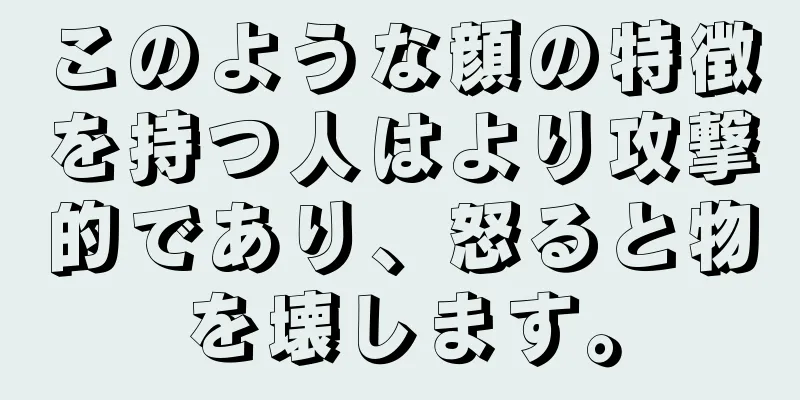 このような顔の特徴を持つ人はより攻撃的であり、怒ると物を壊します。