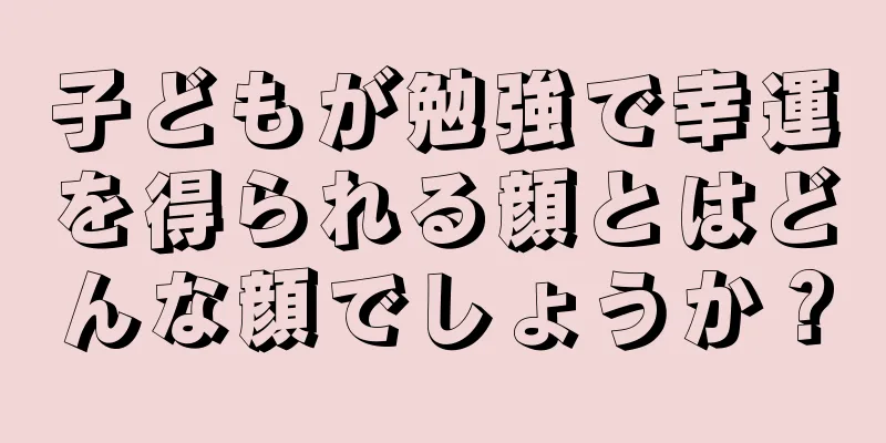 子どもが勉強で幸運を得られる顔とはどんな顔でしょうか？