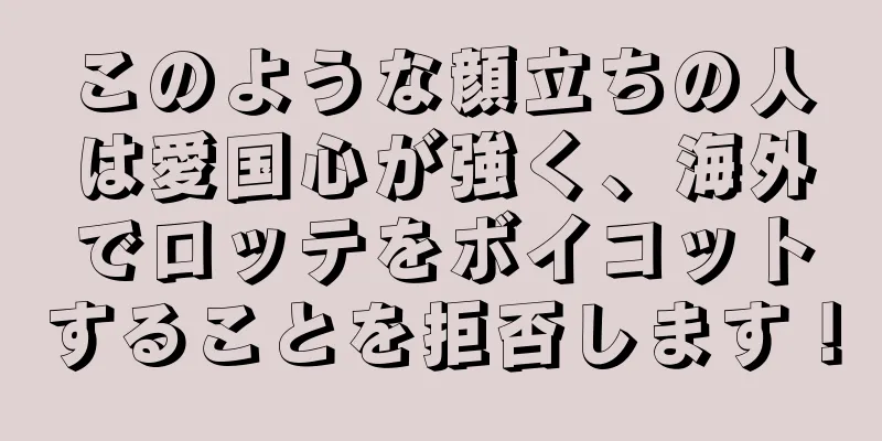 このような顔立ちの人は愛国心が強く、海外でロッテをボイコットすることを拒否します！