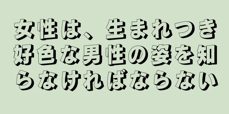 女性は、生まれつき好色な男性の姿を知らなければならない