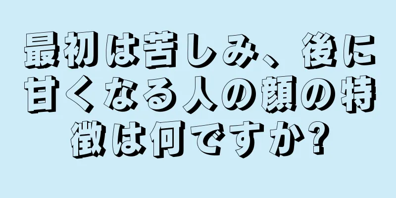 最初は苦しみ、後に甘くなる人の顔の特徴は何ですか?