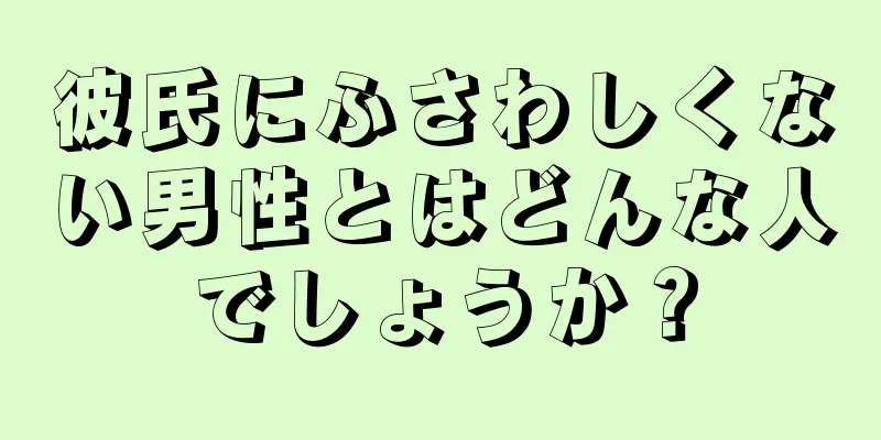 彼氏にふさわしくない男性とはどんな人でしょうか？