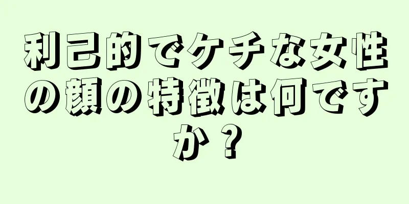 利己的でケチな女性の顔の特徴は何ですか？