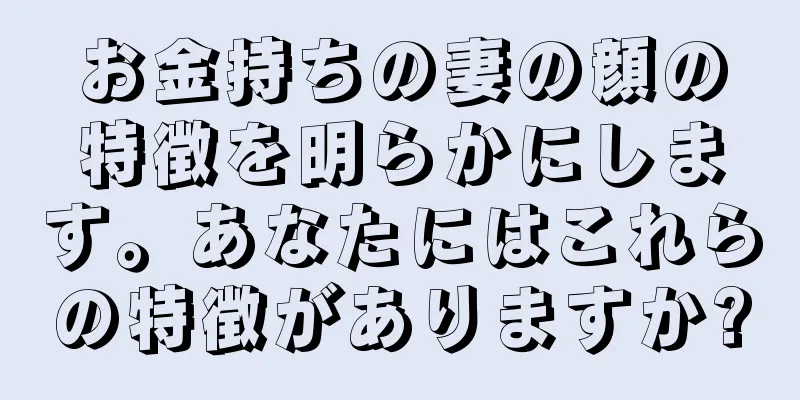 お金持ちの妻の顔の特徴を明らかにします。あなたにはこれらの特徴がありますか?