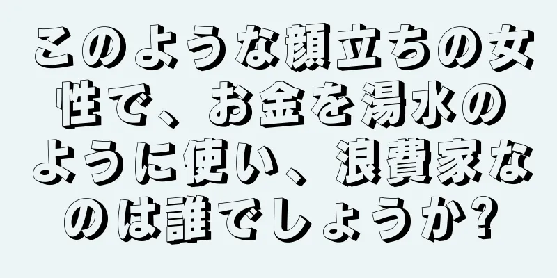 このような顔立ちの女性で、お金を湯水のように使い、浪費家なのは誰でしょうか?