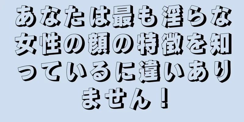 あなたは最も淫らな女性の顔の特徴を知っているに違いありません！