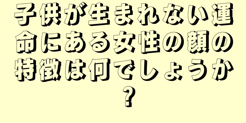 子供が生まれない運命にある女性の顔の特徴は何でしょうか？