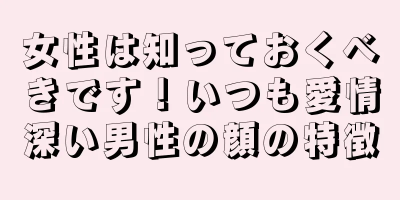 女性は知っておくべきです！いつも愛情深い男性の顔の特徴